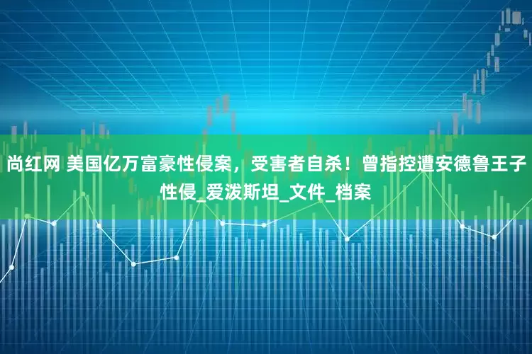 尚红网 美国亿万富豪性侵案，受害者自杀！曾指控遭安德鲁王子性侵_爱泼斯坦_文件_档案