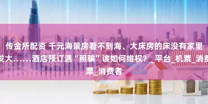 传金所配资 千元海景房看不到海、大床房的床没有家里沙发大……酒店预订遇“照骗”该如何维权？_平台_机票_消费者