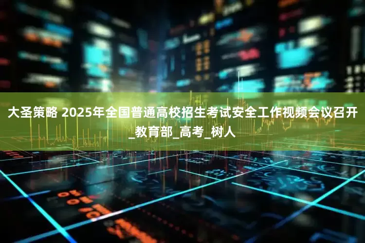 大圣策略 2025年全国普通高校招生考试安全工作视频会议召开_教育部_高考_树人