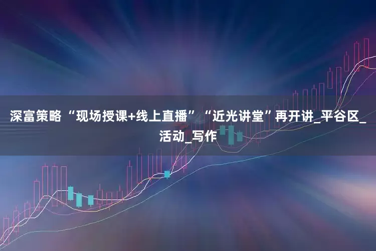深富策略 “现场授课+线上直播” “近光讲堂”再开讲_平谷区_活动_写作