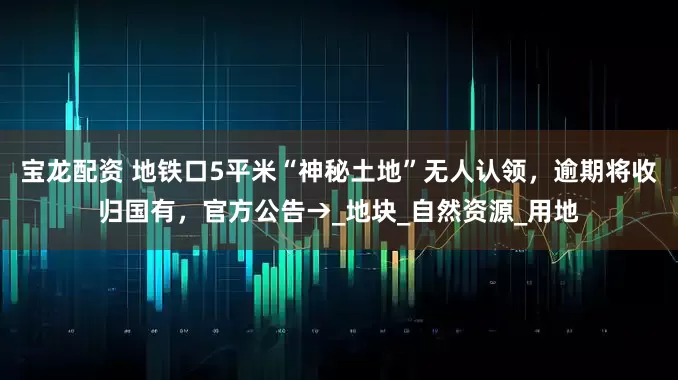 宝龙配资 地铁口5平米“神秘土地”无人认领，逾期将收归国有，官方公告→_地块_自然资源_用地