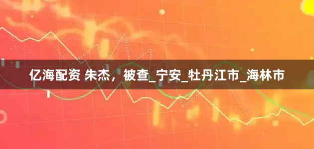 亿海配资 朱杰，被查_宁安_牡丹江市_海林市