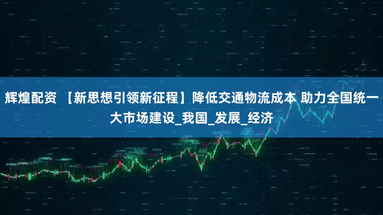 辉煌配资 【新思想引领新征程】降低交通物流成本 助力全国统一大市场建设_我国_发展_经济