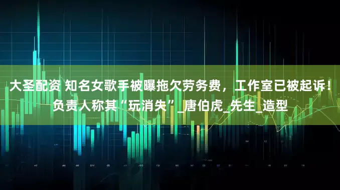 大圣配资 知名女歌手被曝拖欠劳务费，工作室已被起诉！负责人称其“玩消失”_唐伯虎_先生_造型