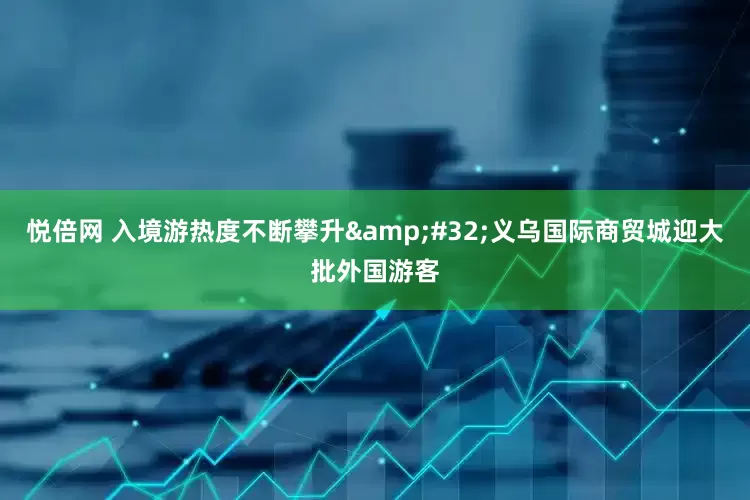 悦倍网 入境游热度不断攀升&#32;义乌国际商贸城迎大批外国游客