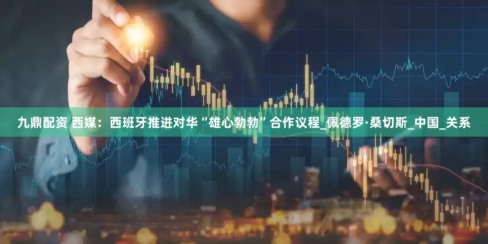 九鼎配资 西媒：西班牙推进对华“雄心勃勃”合作议程_佩德罗·桑切斯_中国_关系