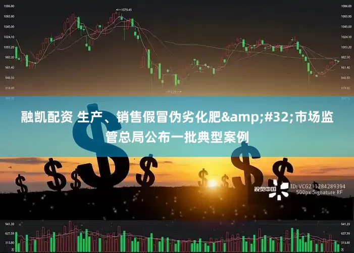 融凯配资 生产、销售假冒伪劣化肥&#32;市场监管总局公布一批典型案例