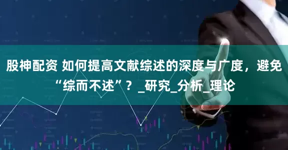 股神配资 如何提高文献综述的深度与广度，避免“综而不述”？_研究_分析_理论
