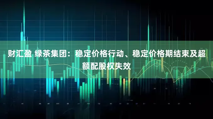 财汇盈 绿茶集团：稳定价格行动、稳定价格期结束及超额配股权失效