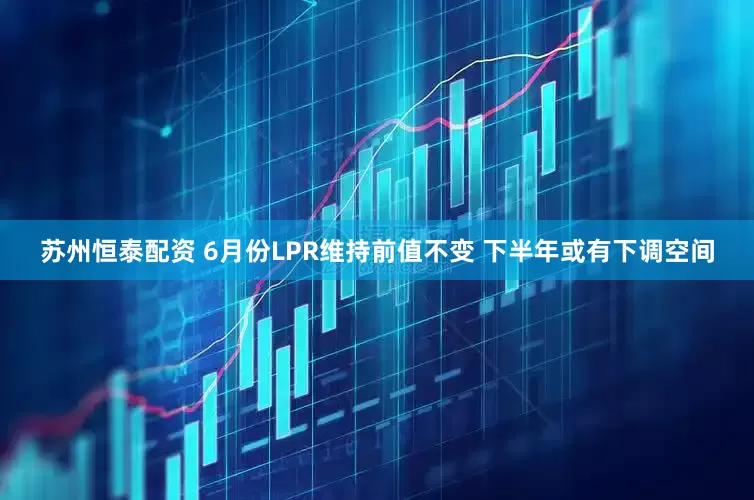 苏州恒泰配资 6月份LPR维持前值不变 下半年或有下调空间
