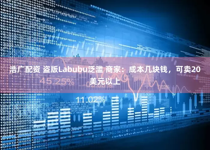 浩广配资 盗版Labubu泛滥 商家：成本几块钱，可卖20美元以上
