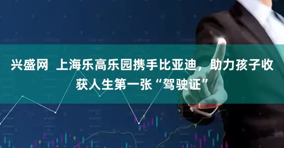 兴盛网  上海乐高乐园携手比亚迪，助力孩子收获人生第一张“驾驶证”