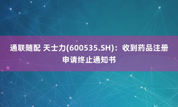 通联随配 天士力(600535.SH)：收到药品注册申请终止通知书