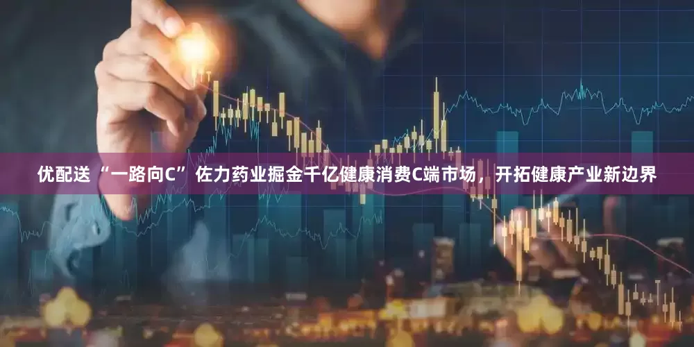 优配送 “一路向C” 佐力药业掘金千亿健康消费C端市场，开拓健康产业新边界
