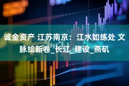诚金资产 江苏南京：江水如练处 文脉绘新卷_长江_建设_燕矶