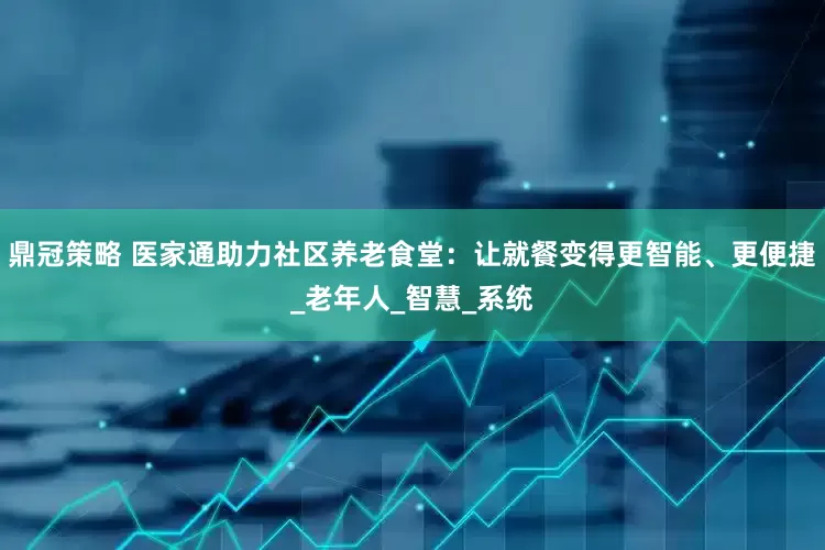 鼎冠策略 医家通助力社区养老食堂：让就餐变得更智能、更便捷_老年人_智慧_系统