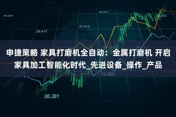 申捷策略 家具打磨机全自动：金属打磨机 开启家具加工智能化时代_先进设备_操作_产品