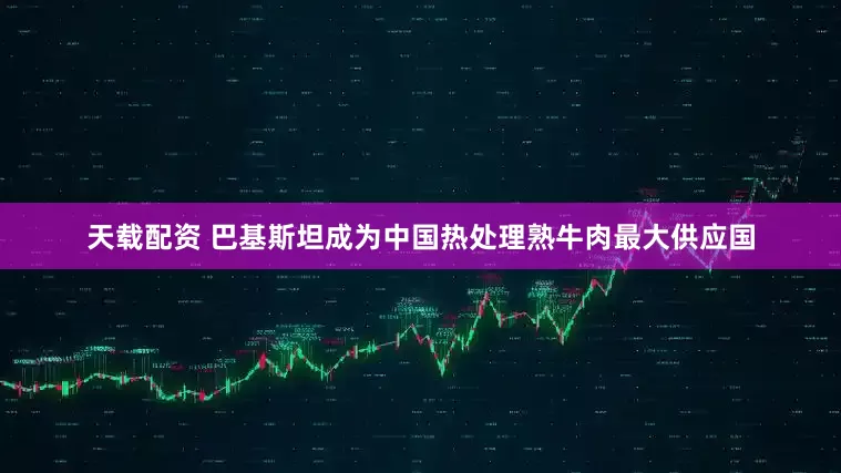 天载配资 巴基斯坦成为中国热处理熟牛肉最大供应国
