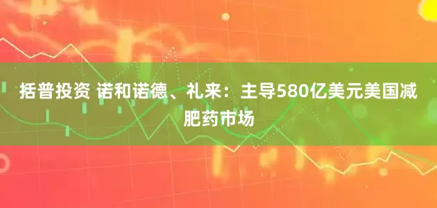 括普投资 诺和诺德、礼来：主导580亿美元美国减肥药市场