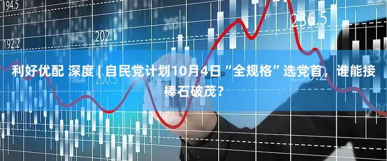 利好优配 深度 | 自民党计划10月4日“全规格”选党首，谁能接棒石破茂？