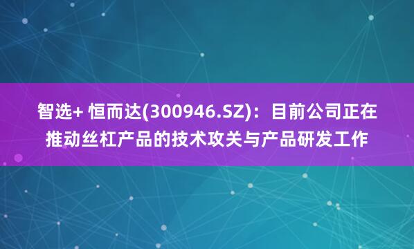 智选+ 恒而达(300946.SZ)：目前公司正在推动丝杠产品的技术攻关与产品研发工作