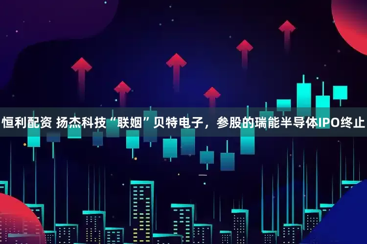 恒利配资 扬杰科技“联姻”贝特电子，参股的瑞能半导体IPO终止