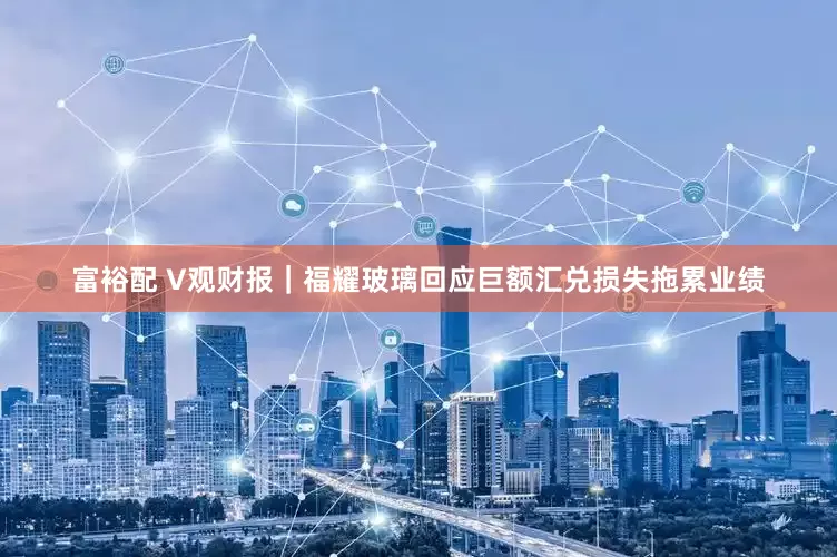 富裕配 V观财报｜福耀玻璃回应巨额汇兑损失拖累业绩