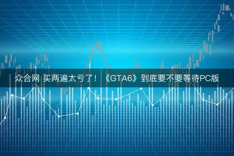 众合网 买两遍太亏了！《GTA6》到底要不要等待PC版